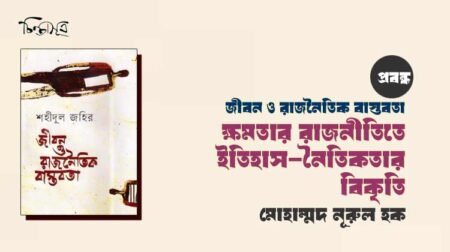 জীবন ও রাজনৈতিক বাস্তবতা: ক্ষমতার রাজনীতিতে ইতিহাস-নৈতিকতার বিকৃতি ॥ মোহাম্মদ নূরুল হক